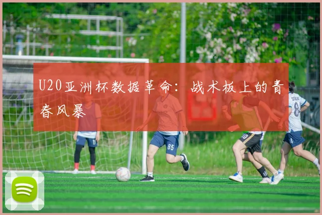 U20亚洲杯数据革命：战术板上的青春风暴