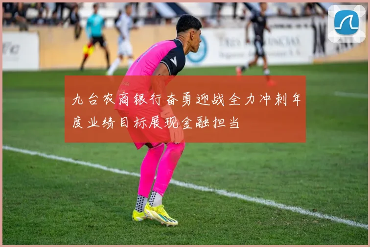 九台农商银行奋勇迎战全力冲刺年度业绩目标展现金融担当