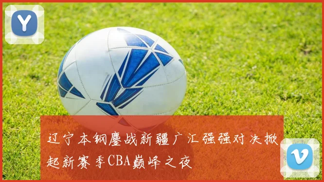 辽宁本钢鏖战新疆广汇强强对决掀起新赛季CBA巅峰之夜
