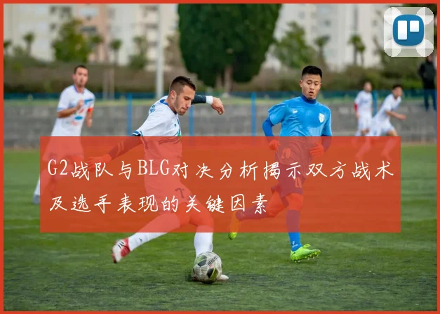 G2战队与BLG对决分析揭示双方战术及选手表现的关键因素