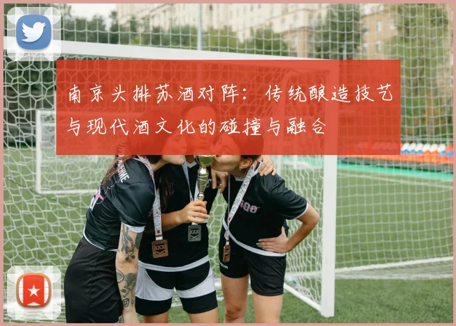 南京头排苏酒对阵：传统酿造技艺与现代酒文化的碰撞与融合