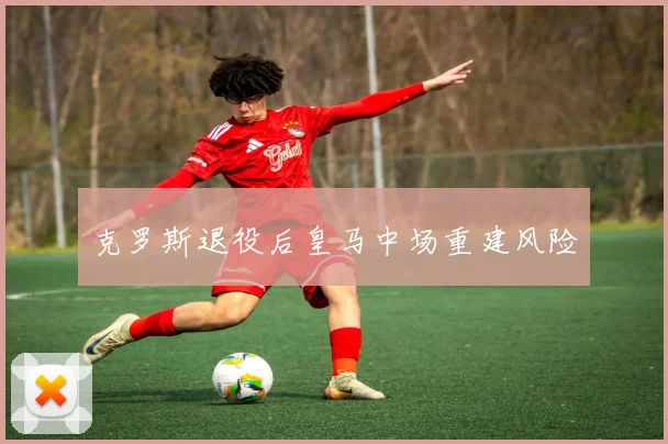 克罗斯退役后皇马中场重建风险
