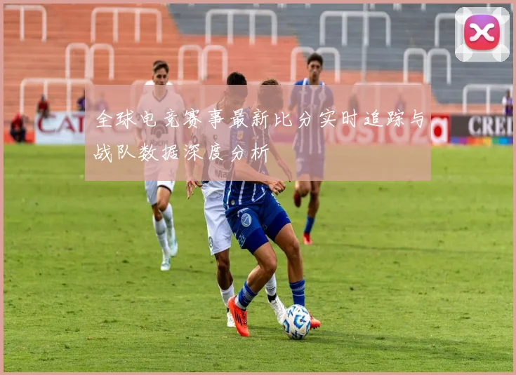 全球电竞赛事最新比分实时追踪与战队数据深度分析