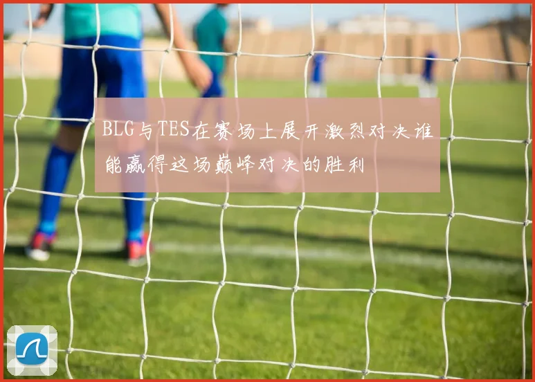 BLG与TES在赛场上展开激烈对决谁能赢得这场巅峰对决的胜利