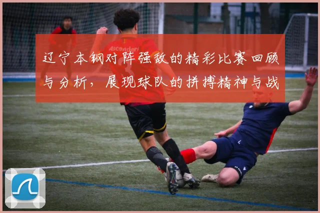 辽宁本钢对阵强敌的精彩比赛回顾与分析，展现球队的拼搏精神与战术布局