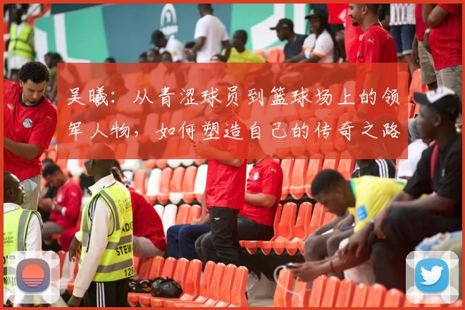 吴曦：从青涩球员到篮球场上的领军人物，如何塑造自己的传奇之路