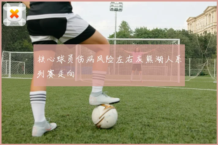 核心球员伤病风险左右灰熊湖人系列赛走向