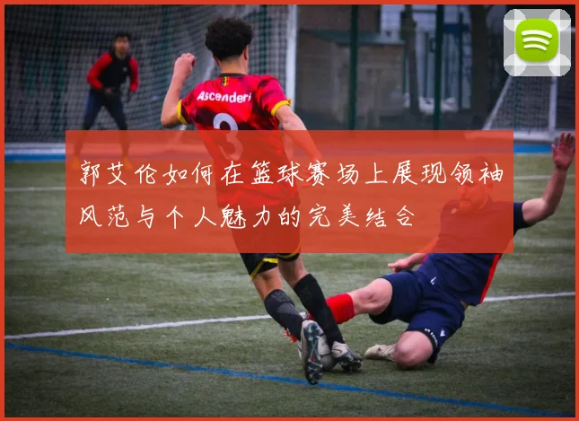 郭艾伦如何在篮球赛场上展现领袖风范与个人魅力的完美结合