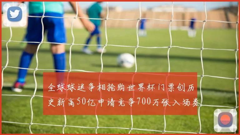 全球球迷争相抢购世界杯门票创历史新高50亿申请竞争700万张入场券