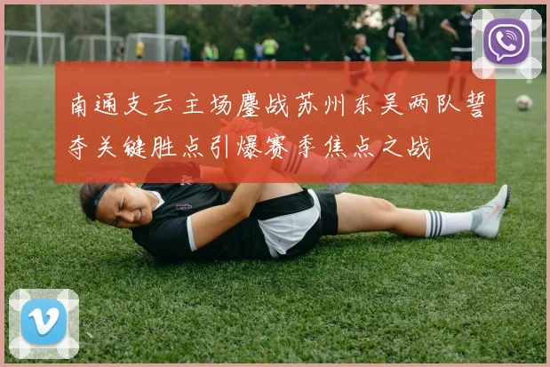 南通支云主场鏖战苏州东吴两队誓夺关键胜点引爆赛季焦点之战