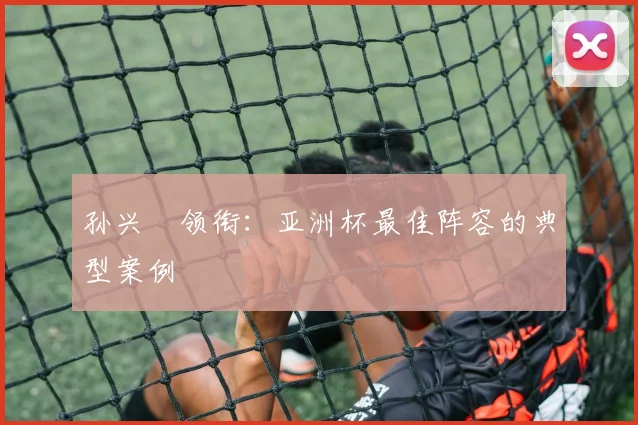 孙兴慜领衔：亚洲杯最佳阵容的典型案例