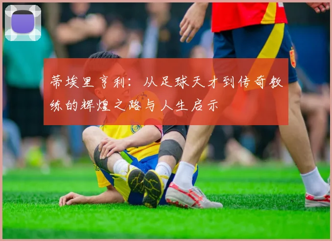 蒂埃里亨利：从足球天才到传奇教练的辉煌之路与人生启示
